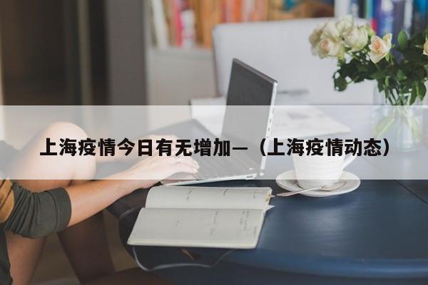 上海疫情今日有无增加—（上海疫情动态）