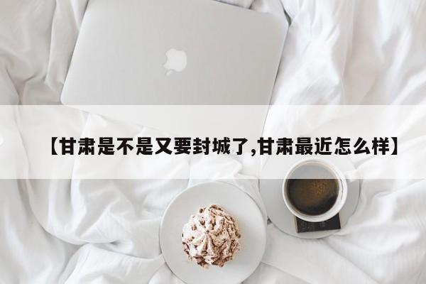 【甘肃是不是又要封城了,甘肃最近怎么样】