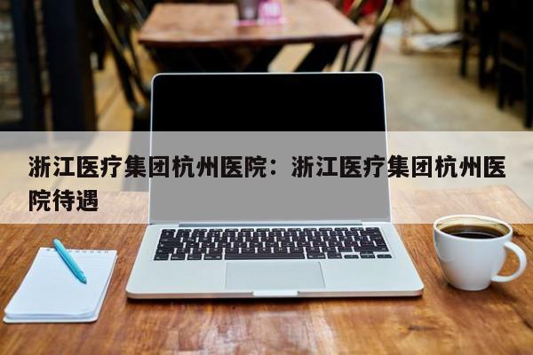 浙江医疗集团杭州医院：浙江医疗集团杭州医院待遇