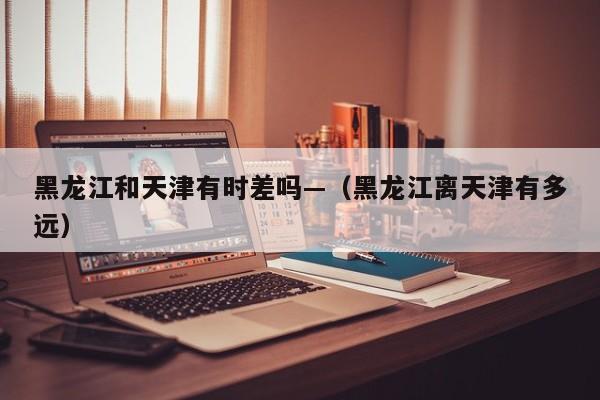 黑龙江和天津有时差吗—(黑龙江离天津有多远)