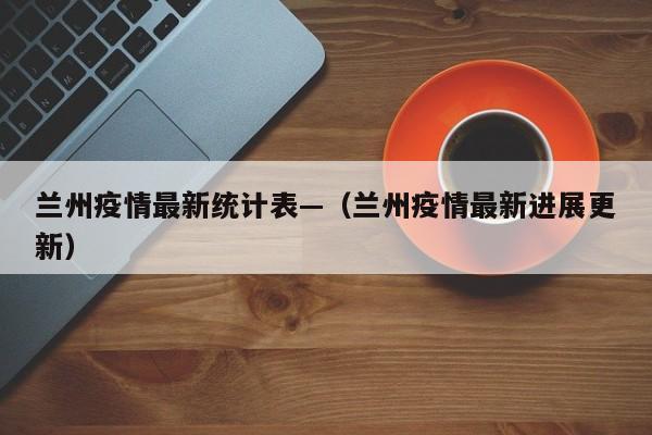 兰州疫情最新统计表—（兰州疫情最新进展更新）