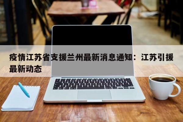 疫情江苏省支援兰州最新消息通知：江苏引援最新动态