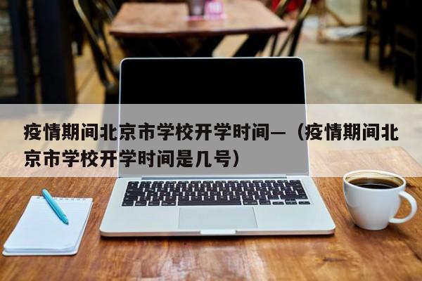 疫情期间北京市学校开学时间—（疫情期间北京市学校开学时间是几号）