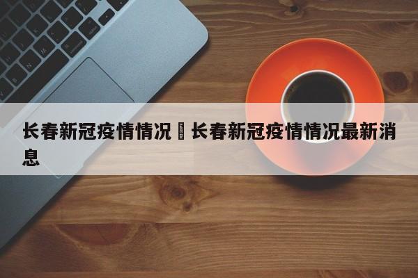 长春新冠疫情情况›长春新冠疫情情况最新消息
