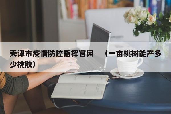 天津市疫情防控指挥官网—（一亩桃树能产多少桃胶）