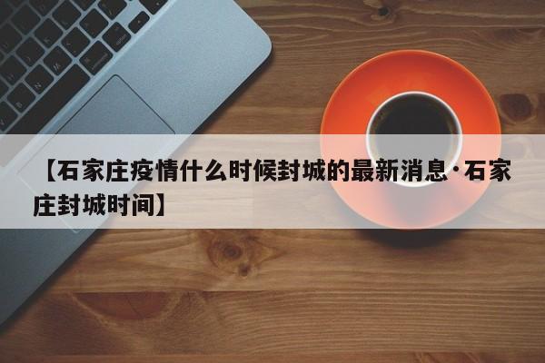 【石家庄疫情什么时候封城的最新消息·石家庄封城时间】