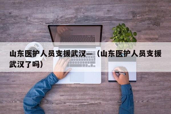 山东医护人员支援武汉—（山东医护人员支援武汉了吗）