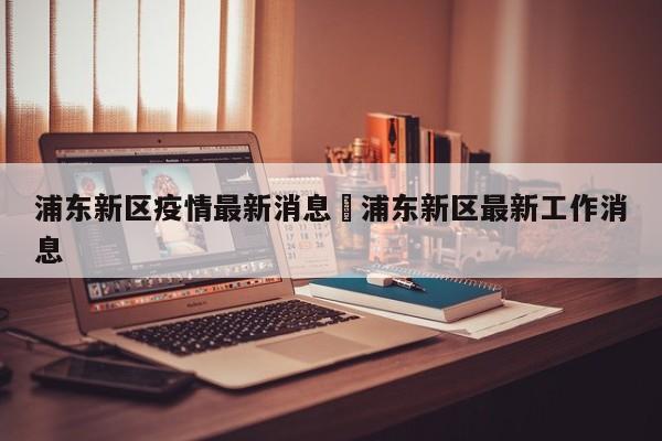 浦东新区疫情最新消息›浦东新区最新工作消息