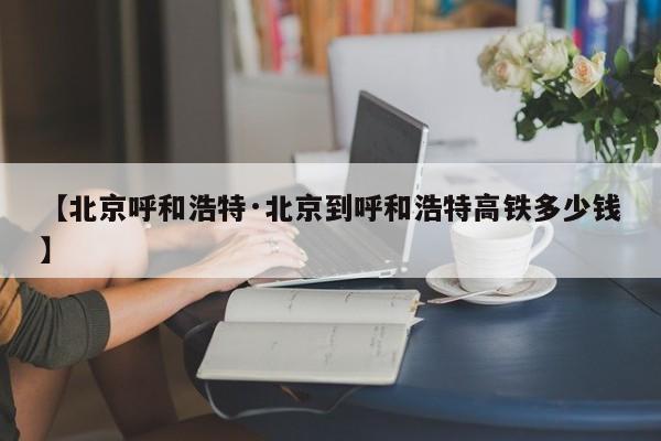 【北京呼和浩特·北京到呼和浩特高铁多少钱】