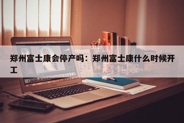 郑州富士康会停产吗:郑州富士康什么时候开工