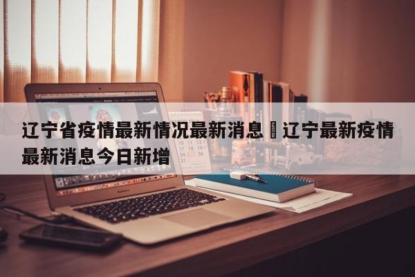 辽宁省疫情最新情况最新消息›辽宁最新疫情最新消息今日新增
