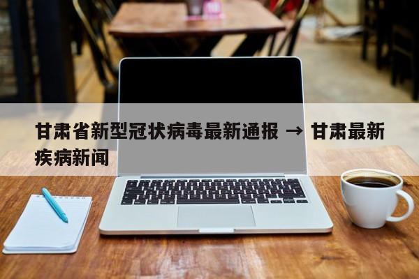 甘肃省新型冠状病毒最新通报 → 甘肃最新疾病新闻