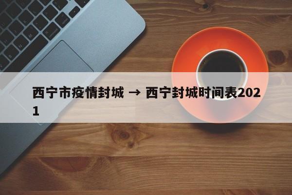 西宁市疫情封城 → 西宁封城时间表2021