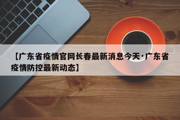 【广东省疫情官网长春最新消息今天·广东省疫情防控最新动态】