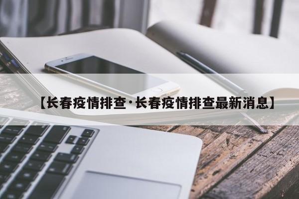 【长春疫情排查·长春疫情排查最新消息】