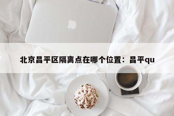 北京昌平区隔离点在哪个位置：昌平qu