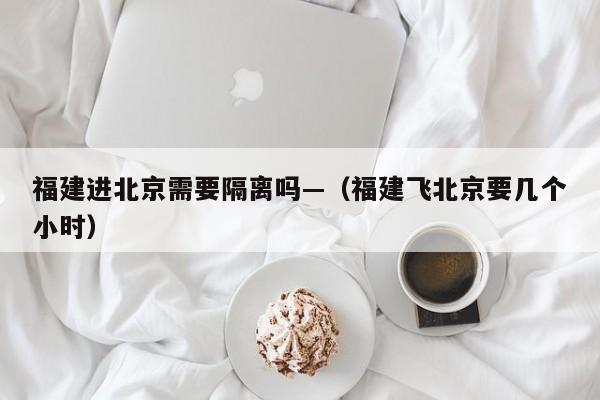 福建进北京需要隔离吗—（福建飞北京要几个小时）