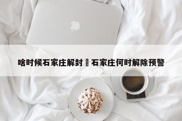 啥时候石家庄解封›石家庄何时解除预警
