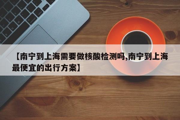 【南宁到上海需要做核酸检测吗,南宁到上海最便宜的出行方案】