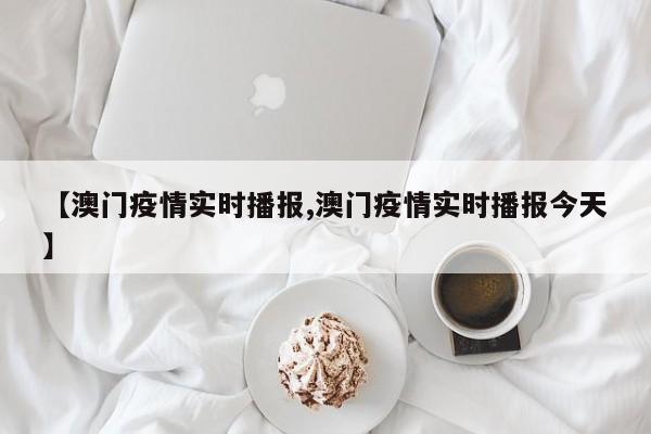 【澳门疫情实时播报,澳门疫情实时播报今天】