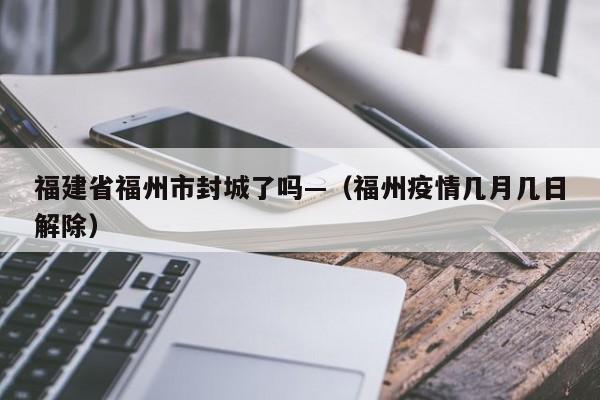 福建省福州市封城了吗—(福州疫情几月几日解除)