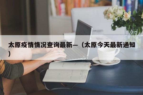 太原疫情情况查询最新—(太原今天最新通知)