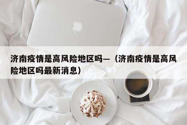 济南疫情是高风险地区吗—（济南疫情是高风险地区吗最新消息）