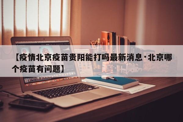 【疫情北京疫苗贵阳能打吗最新消息·北京哪个疫苗有问题】