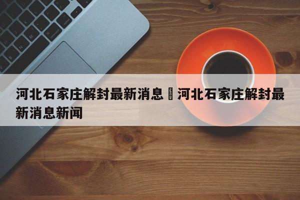 河北石家庄解封最新消息›河北石家庄解封最新消息新闻
