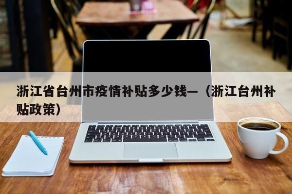 浙江省台州市疫情补贴多少钱—（浙江台州补贴政策）