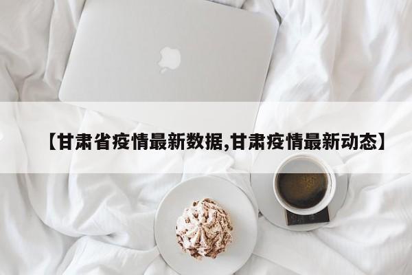 【甘肃省疫情最新数据,甘肃疫情最新动态】