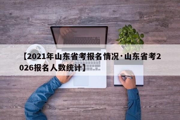 【2021年山东省考报名情况·山东省考2026报名人数统计】