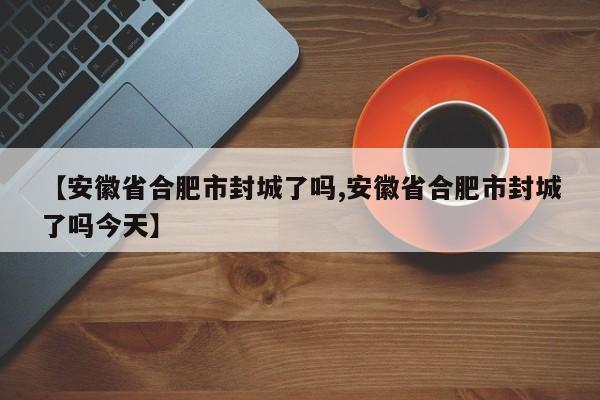 【安徽省合肥市封城了吗,安徽省合肥市封城了吗今天】