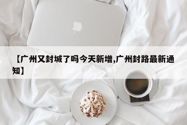 【广州又封城了吗今天新增,广州封路最新通知】