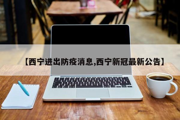 【西宁进出防疫消息,西宁新冠最新公告】