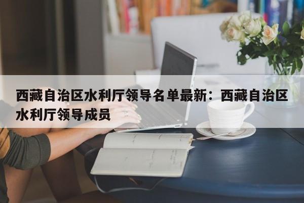 西藏自治区水利厅领导名单最新：西藏自治区水利厅领导成员