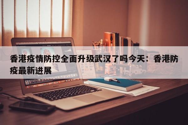 香港疫情防控全面升级武汉了吗今天:香港防疫最新进展