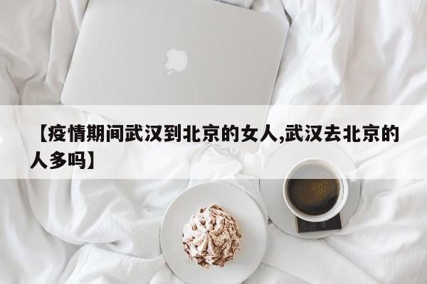 【疫情期间武汉到北京的女人,武汉去北京的人多吗】