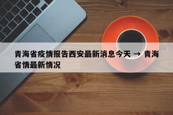 青海省疫情报告西安最新消息今天 → 青海省情最新情况