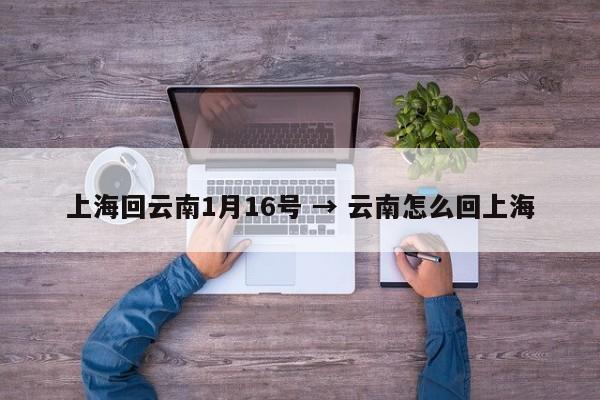 上海回云南1月16号 → 云南怎么回上海