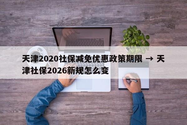 天津2020社保减免优惠政策期限 → 天津社保2026新规怎么变