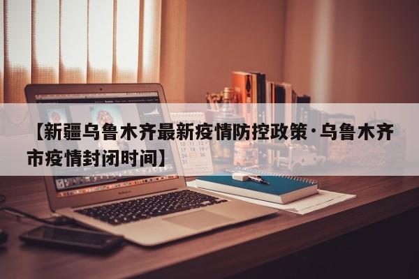 【新疆乌鲁木齐最新疫情防控政策·乌鲁木齐市疫情封闭时间】