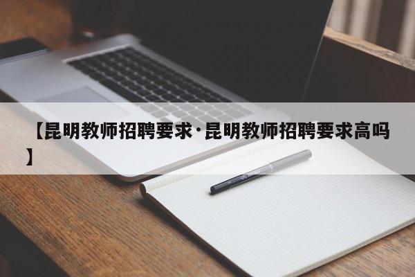 【昆明教师招聘要求·昆明教师招聘要求高吗】