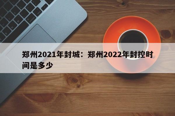 郑州2021年封城：郑州2022年封控时间是多少