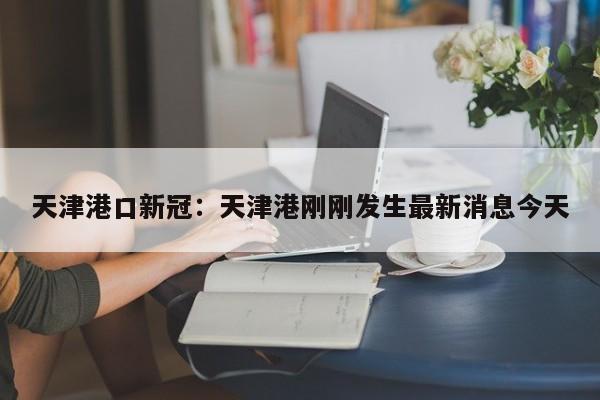 天津港口新冠：天津港刚刚发生最新消息今天