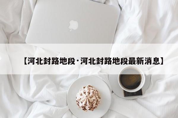 【河北封路地段·河北封路地段最新消息】