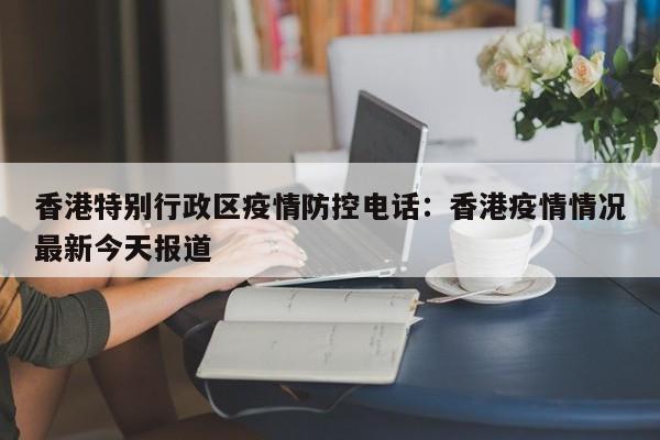 香港特别行政区疫情防控电话：香港疫情情况最新今天报道