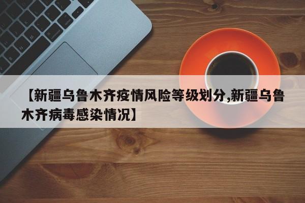 【新疆乌鲁木齐疫情风险等级划分,新疆乌鲁木齐病毒感染情况】