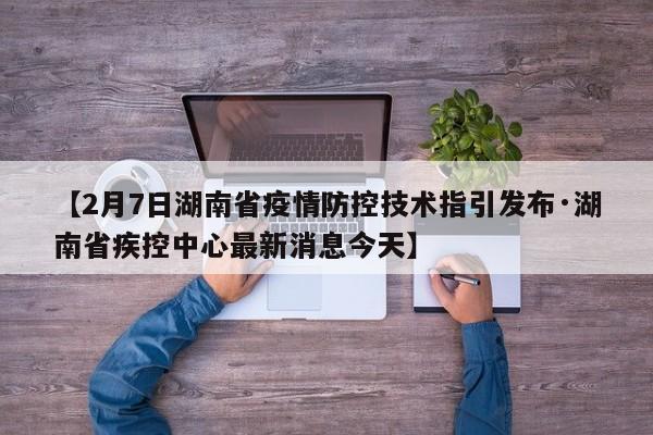 【2月7日湖南省疫情防控技术指引发布·湖南省疾控中心最新消息今天】