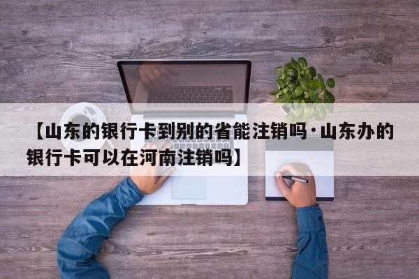 【山东的银行卡到别的省能注销吗·山东办的银行卡可以在河南注销吗】